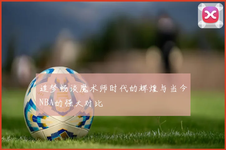 追梦畅谈魔术师时代的辉煌与当今NBA的强大对比