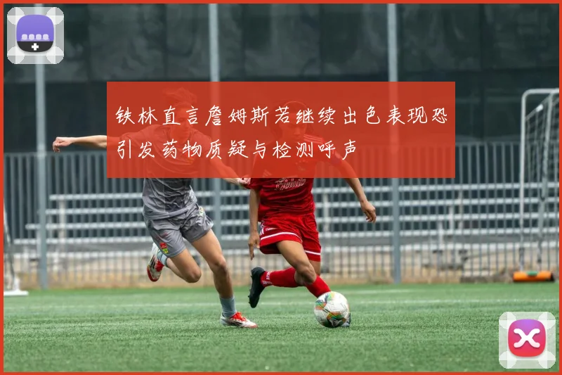 铁林直言詹姆斯若继续出色表现恐引发药物质疑与检测呼声
