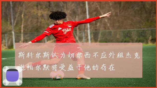 斯科尔斯认为切尔西不应外租杰克逊帕尔默将受益于他的存在