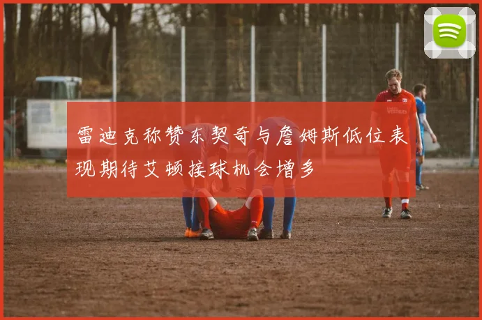 雷迪克称赞东契奇与詹姆斯低位表现期待艾顿接球机会增多