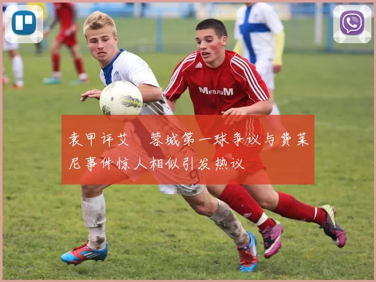 袁甲评艾堃蓉城第一球争议与费莱尼事件惊人相似引发热议