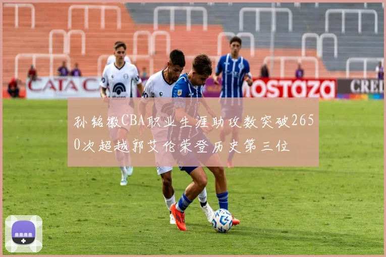 孙铭徽CBA职业生涯助攻数突破2650次超越郭艾伦荣登历史第三位