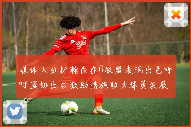 媒体人分析瀚森在G联盟表现出色呼吁篮协出台激励措施助力球员发展