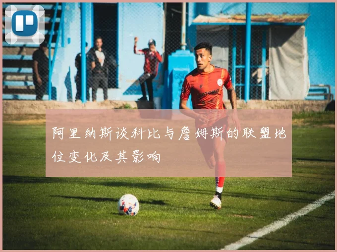 阿里纳斯谈科比与詹姆斯的联盟地位变化及其影响