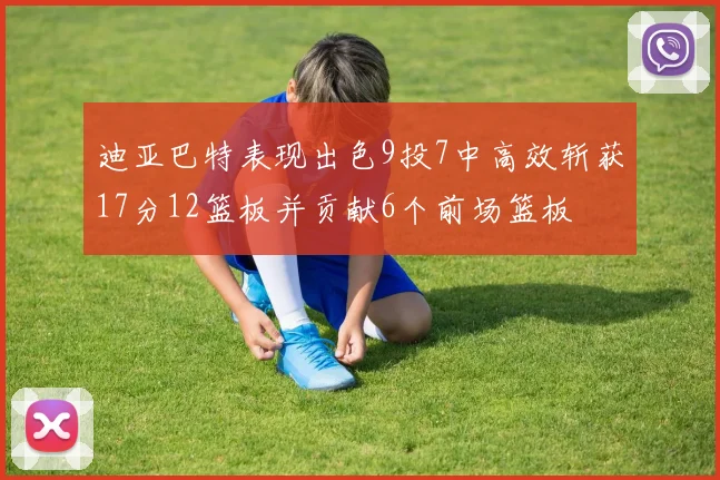 迪亚巴特表现出色9投7中高效斩获17分12篮板并贡献6个前场篮板