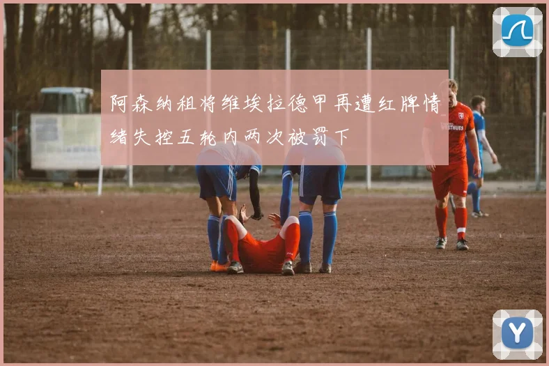 阿森纳租将维埃拉德甲再遭红牌情绪失控五轮内两次被罚下