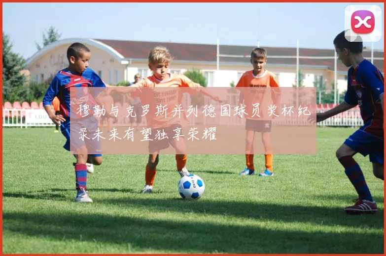 穆勒与克罗斯并列德国球员奖杯纪录未来有望独享荣耀