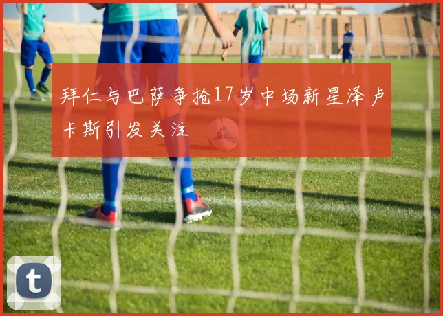 拜仁与巴萨争抢17岁中场新星泽卢卡斯引发关注