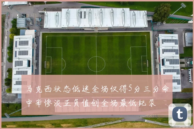 马克西状态低迷全场仅得5分三分命中率惨淡正负值创全场最低纪录