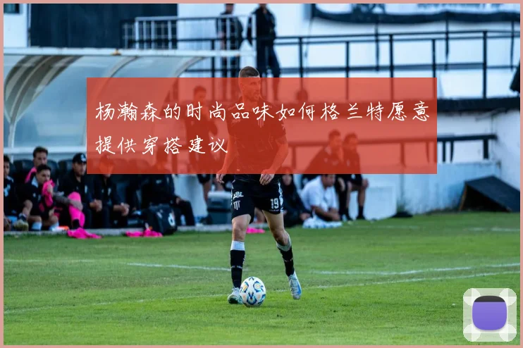 杨瀚森的时尚品味如何格兰特愿意提供穿搭建议