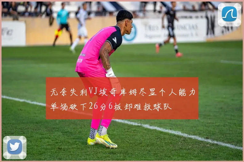 无奈失利VJ埃奇库姆尽显个人能力单场砍下26分6板却难救球队