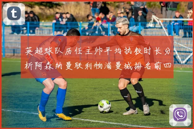 英超球队历任主帅平均执教时长分析阿森纳曼联利物浦曼城排名前四