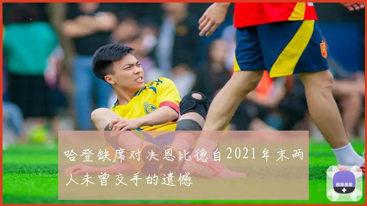 哈登缺席对决恩比德自2021年末两人未曾交手的遗憾